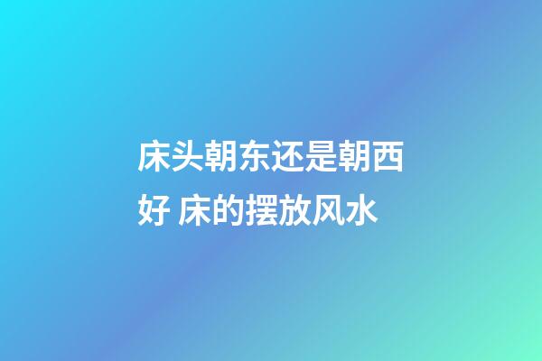 床头朝东还是朝西好 床的摆放风水